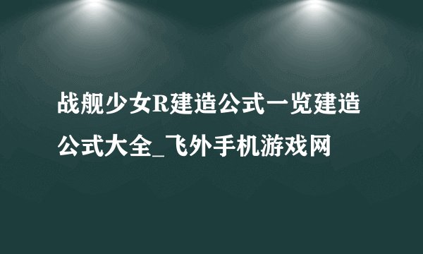 战舰少女R建造公式一览建造公式大全_飞外手机游戏网