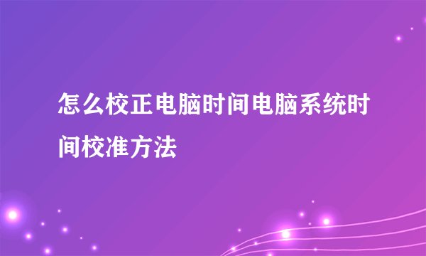 怎么校正电脑时间电脑系统时间校准方法