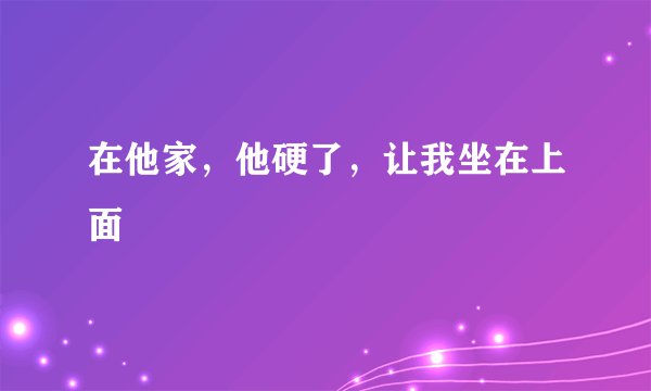 在他家，他硬了，让我坐在上面
