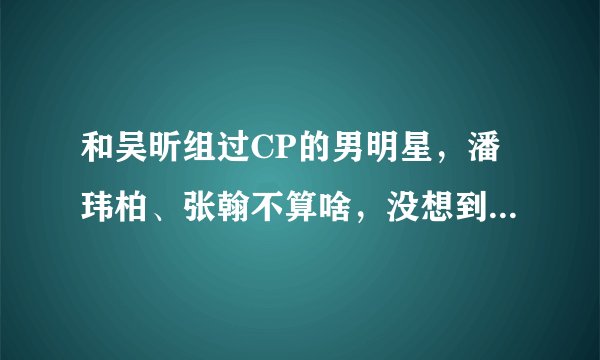 和吴昕组过CP的男明星，潘玮柏、张翰不算啥，没想到竟还有他！