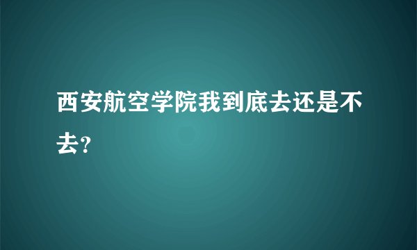 西安航空学院我到底去还是不去？