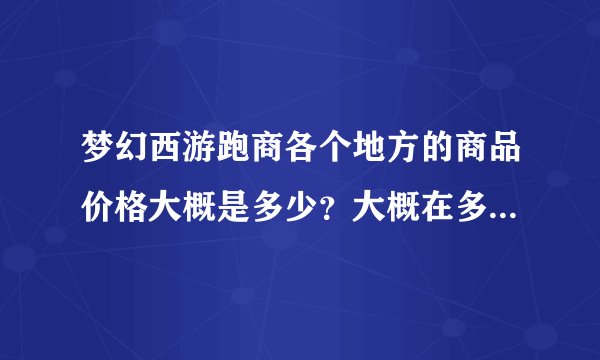 梦幻西游跑商各个地方的商品价格大概是多少？大概在多少的时候可以买？？