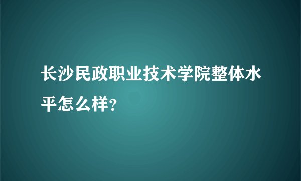 长沙民政职业技术学院整体水平怎么样？