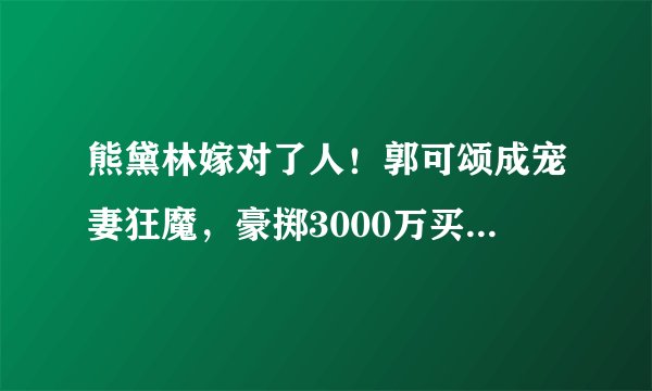 熊黛林嫁对了人！郭可颂成宠妻狂魔，豪掷3000万买豪宅送岳母！