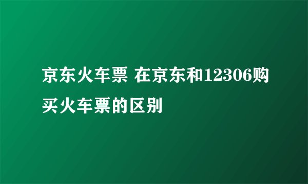 京东火车票 在京东和12306购买火车票的区别