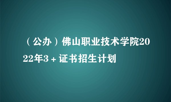 （公办）佛山职业技术学院2022年3＋证书招生计划