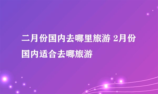 二月份国内去哪里旅游 2月份国内适合去哪旅游
