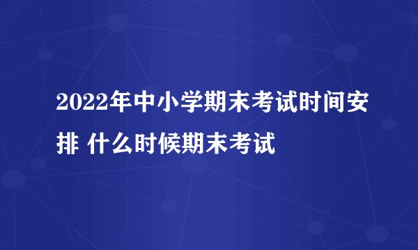 2022年中小学期末考试时间安排 什么时候期末考试