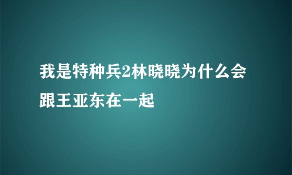 我是特种兵2林晓晓为什么会跟王亚东在一起