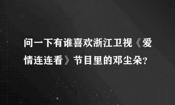 问一下有谁喜欢浙江卫视《爱情连连看》节目里的邓尘朵？