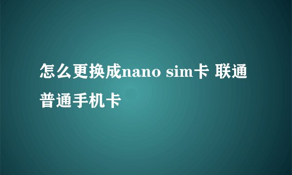 怎么更换成nano sim卡 联通普通手机卡