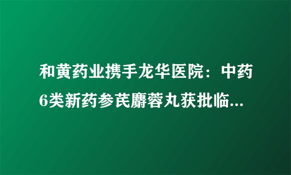 和黄药业携手龙华医院：中药6类新药参芪麝蓉丸获批临床试验许可