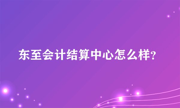东至会计结算中心怎么样？