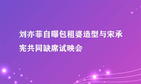 刘亦菲自曝包租婆造型与宋承宪共同缺席试映会