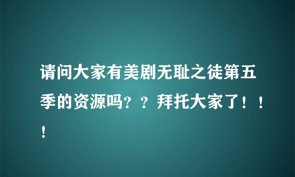 请问大家有美剧无耻之徒第五季的资源吗？？拜托大家了！！！