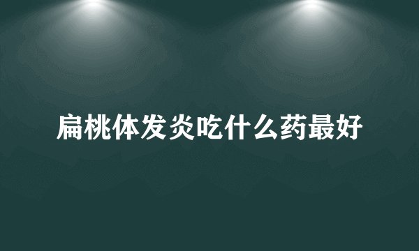 扁桃体发炎吃什么药最好